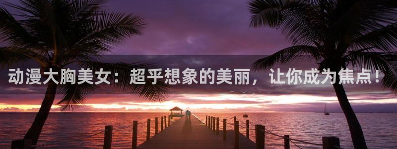 动漫之家ios怎么下载：动漫大胸美女：超乎想象的美丽，让你成为焦点！